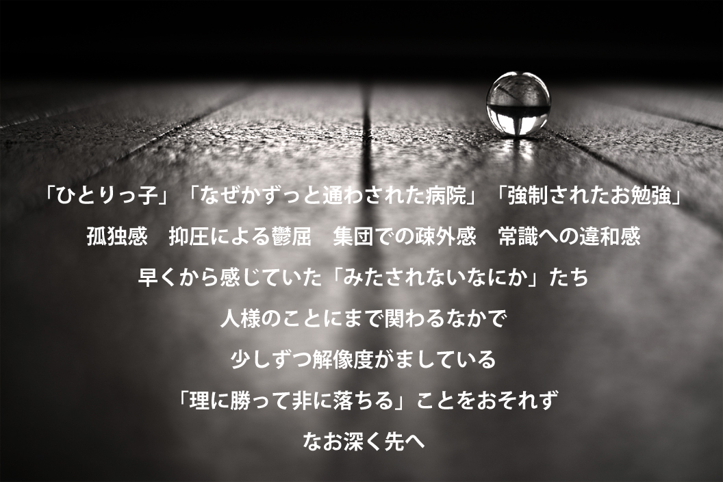 「ひとりっ子」「なぜかずっと通わされた病院」「強制されたお勉強」 孤独感　抑圧による鬱屈　集団での疎外感　常識への違和感　 早くから感じていた「みたされないなにか」たち 人様のことにまで関わるなかで 少しずつ解像度がましている 「理に勝って非に落ちる」ことをおそれず なお深く先へ